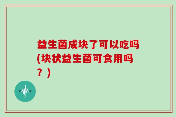 益生菌成块了可以吃吗(块状益生菌可食用吗？)