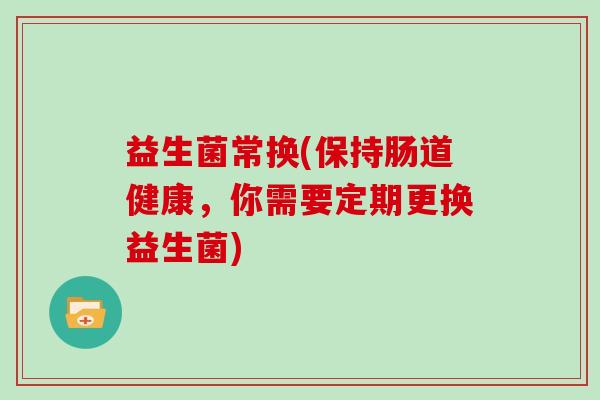 益生菌常换(保持肠道健康，你需要定期更换益生菌)