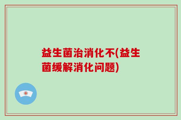 益生菌治消化不(益生菌缓解消化问题)