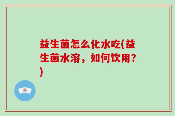 益生菌怎么化水吃(益生菌水溶,如何饮用?) 益生菌怎么化水吃(益生菌水溶,如何饮用?)