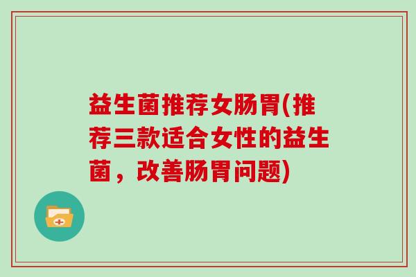 益生菌推荐女肠胃(推荐三款适合女性的益生菌,改善肠胃问题) 益生菌推荐女肠胃(推荐三款适合女性的益生菌,改善肠胃问题)