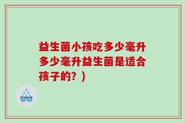 益生菌小孩吃多少毫升多少毫升益生菌是适合孩子的？)