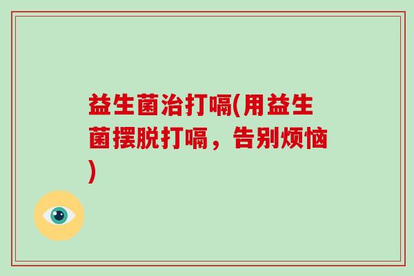 益生菌治打嗝(用益生菌摆脱打嗝，告别烦恼)