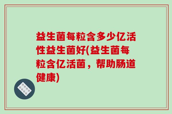 益生菌每粒含多少亿活性益生菌好(益生菌每粒含亿活菌，帮助肠道健康)