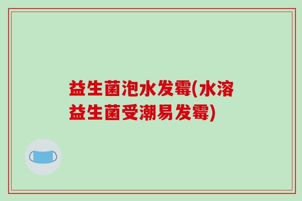 益生菌泡水发霉(水溶益生菌受潮易发霉) 益生菌泡水发霉(水溶益生菌受潮易发霉)