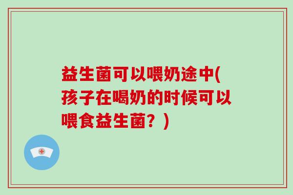 益生菌可以喂奶途中(孩子在喝奶的时候可以喂食益生菌?) 益生菌可以喂奶途中(孩子在喝奶的时候可以喂食益生菌?)