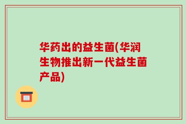 华药出的益生菌(华润生物推出新一代益生菌产品)