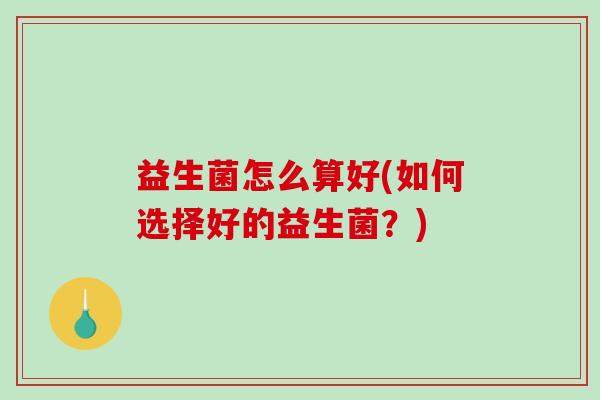 益生菌怎么算好(如何选择好的益生菌?) 益生菌怎么算好(如何选择好的益生菌?)