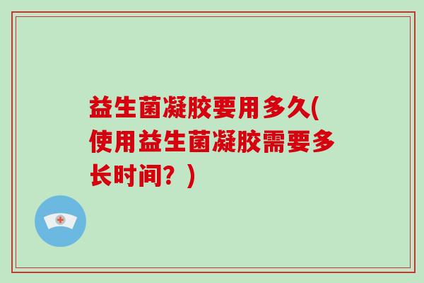 益生菌凝胶要用多久(使用益生菌凝胶需要多长时间？)
