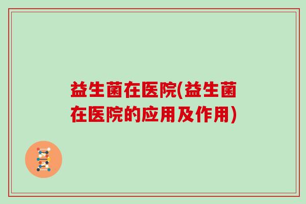 益生菌在医院(益生菌在医院的应用及作用)