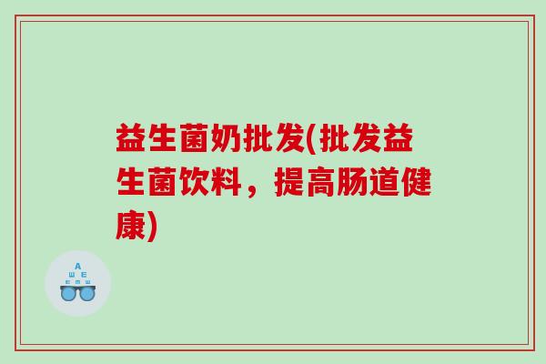 益生菌奶批发(批发益生菌饮料，提高肠道健康)