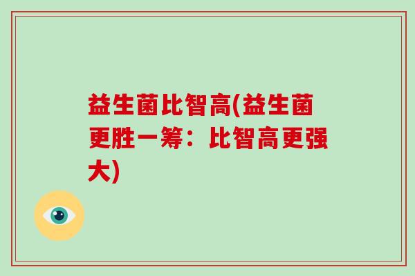 益生菌比智高(益生菌更胜一筹：比智高更强大)