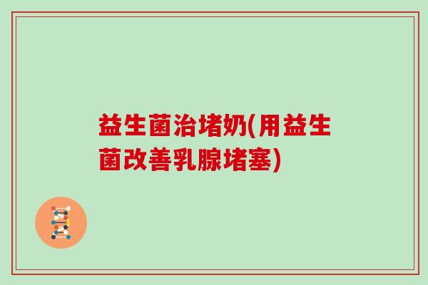 益生菌治堵奶(用益生菌改善乳腺堵塞)
