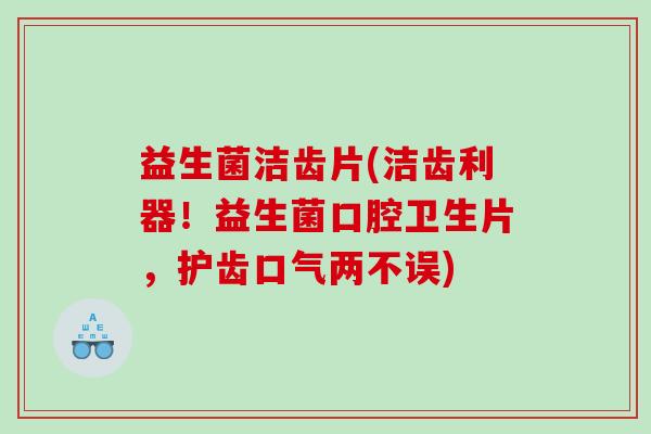 益生菌洁齿片(洁齿利器！益生菌口腔卫生片，护齿口气两不误)