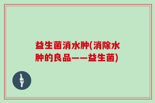 益生菌消水肿(消除水肿的良品——益生菌)