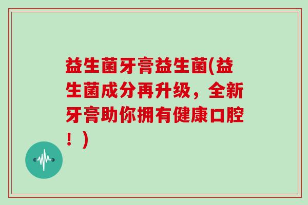 益生菌牙膏益生菌(益生菌成分再升级，全新牙膏助你拥有健康口腔！)