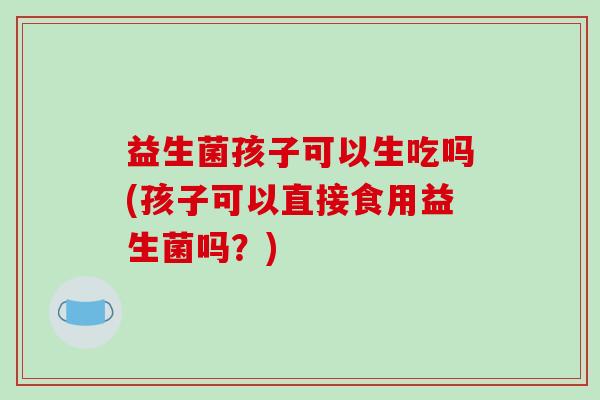 益生菌孩子可以生吃吗(孩子可以直接食用益生菌吗？)