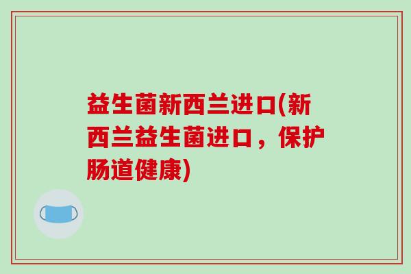 益生菌新西兰进口(新西兰益生菌进口，保护肠道健康)