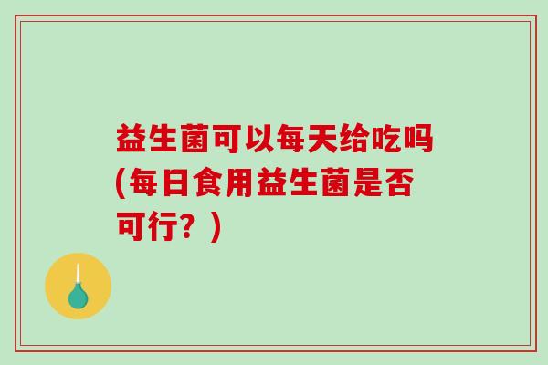 益生菌可以每天给吃吗(每日食用益生菌是否可行？)