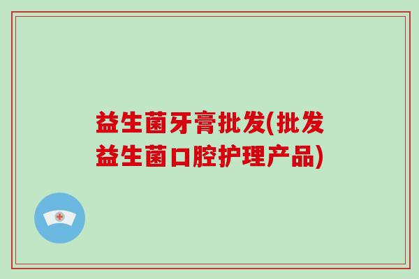 益生菌牙膏批发(批发益生菌口腔护理产品)