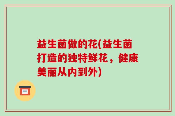 益生菌做的花(益生菌打造的独特鲜花，健康美丽从内到外)