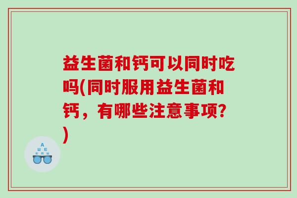 益生菌和钙可以同时吃吗(同时服用益生菌和钙，有哪些注意事项？)