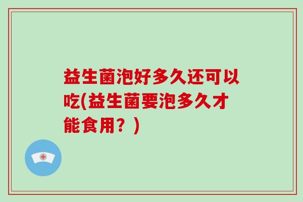 益生菌泡好多久还可以吃(益生菌要泡多久才能食用？)