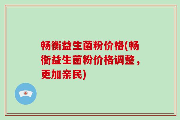 畅衡益生菌粉价格(畅衡益生菌粉价格调整，更加亲民)