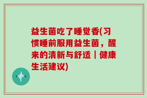 益生菌吃了睡觉香(习惯睡前服用益生菌,醒来的清新与舒适|健康生活建议) 益生菌吃了睡觉香(习惯睡前服用益生菌,醒来的清新与舒适|健康生活建议)