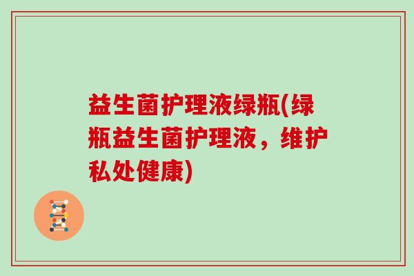益生菌护理液绿瓶(绿瓶益生菌护理液，维护私处健康)