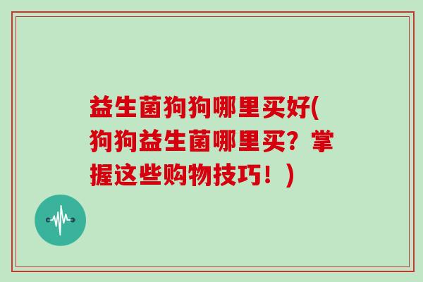 益生菌狗狗哪里买好(狗狗益生菌哪里买？掌握这些购物技巧！)