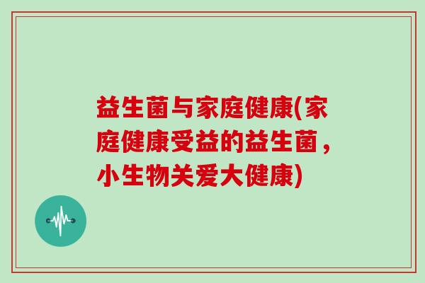 益生菌与家庭健康(家庭健康受益的益生菌，小生物关爱大健康)