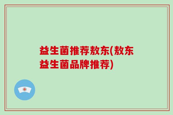 益生菌推荐敖东(敖东益生菌品牌推荐)