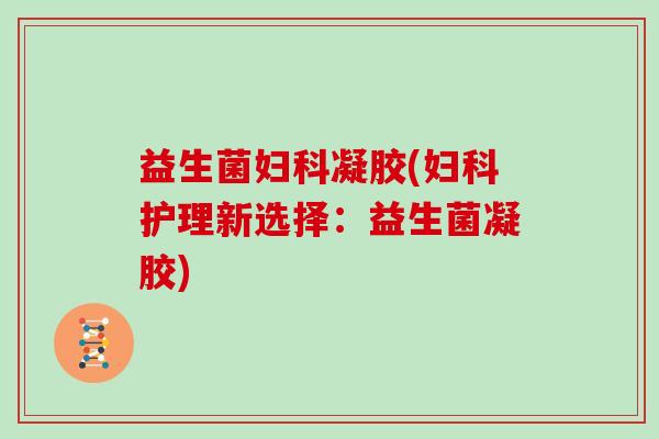 益生菌妇科凝胶(妇科护理新选择：益生菌凝胶)