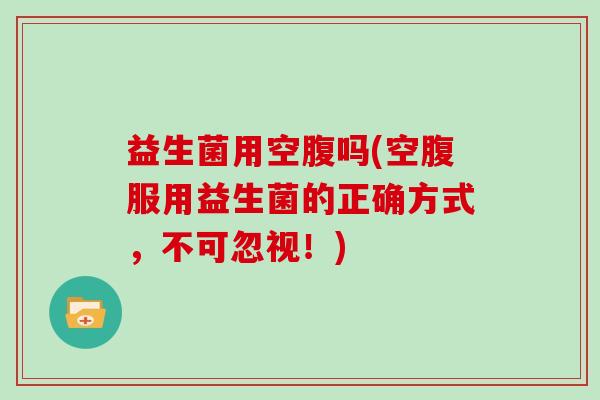 益生菌用空腹吗(空腹服用益生菌的正确方式，不可忽视！)
