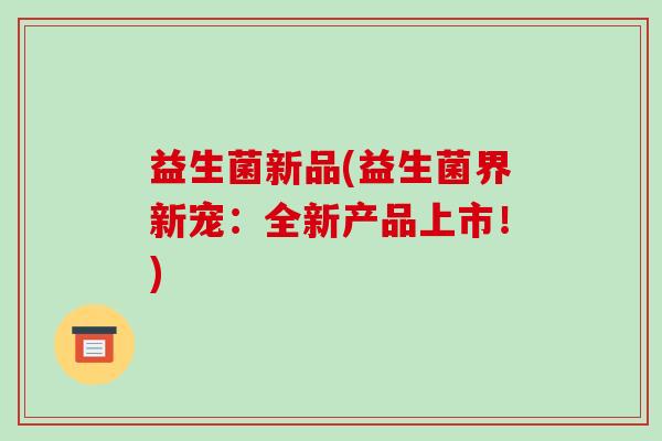 益生菌新品(益生菌界新宠:全新产品上市!) 益生菌新品(益生菌界新宠:全新产品上市!)