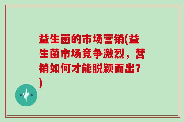 益生菌的市场营销(益生菌市场竞争激烈,营销如何才能脱颖而出?) 益生菌的市场营销(益生菌市场竞争激烈,营销如何才能脱颖而出?)