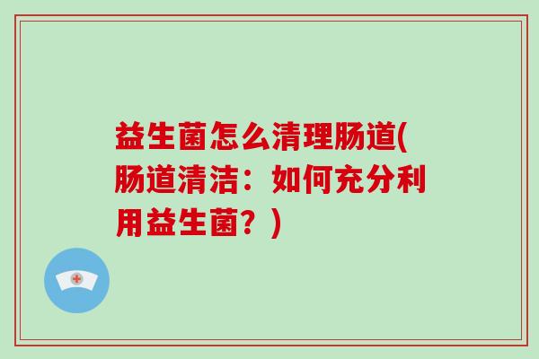 益生菌怎么清理肠道(肠道清洁：如何充分利用益生菌？)