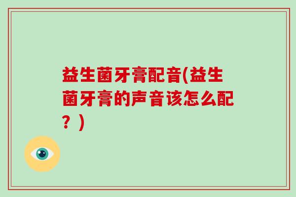 益生菌牙膏配音(益生菌牙膏的声音该怎么配？)