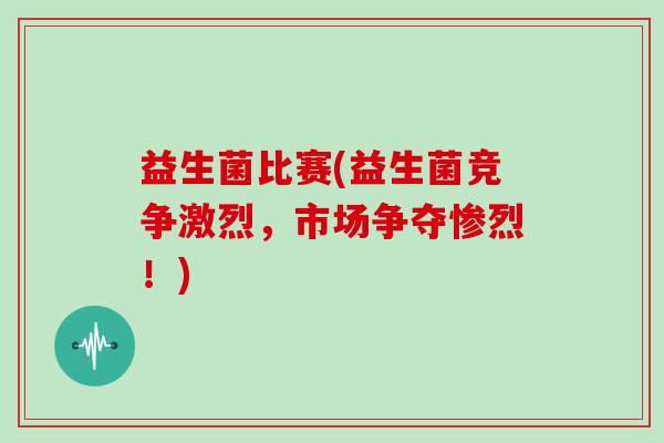 益生菌比赛(益生菌竞争激烈，市场争夺惨烈！)