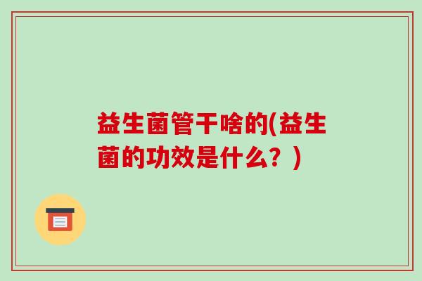 益生菌管干啥的(益生菌的功效是什么？)