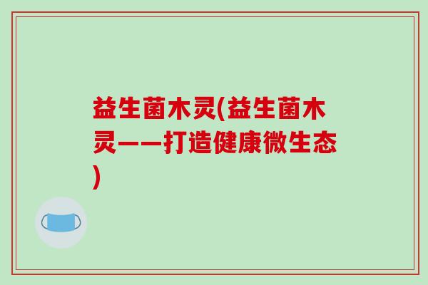 益生菌木灵(益生菌木灵——打造健康微生态)