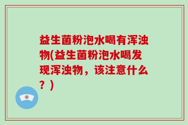 益生菌粉泡水喝有浑浊物(益生菌粉泡水喝发现浑浊物，该注意什么？)