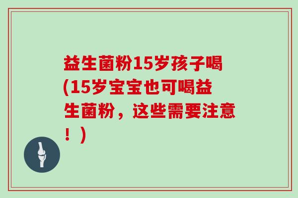 益生菌粉15岁孩子喝(15岁宝宝也可喝益生菌粉,这些需要注意!) 益生菌粉15岁孩子喝(15岁宝宝也可喝益生菌粉,这些需要注意!)