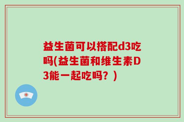 益生菌可以搭配d3吃吗(益生菌和维生素D3能一起吃吗？)