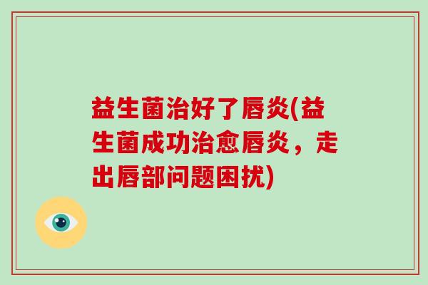 益生菌治好了唇炎(益生菌成功治愈唇炎，走出唇部问题困扰)
