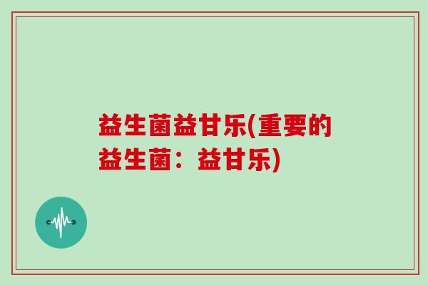 益生菌益甘乐(重要的益生菌:益甘乐) 益生菌益甘乐(重要的益生菌:益甘乐)