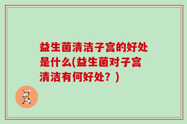 益生菌清洁子宫的好处是什么(益生菌对子宫清洁有何好处?) 益生菌清洁子宫的好处是什么(益生菌对子宫清洁有何好处?)