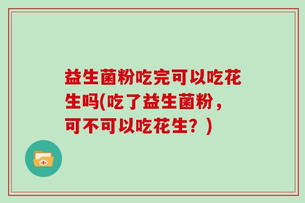 益生菌粉吃完可以吃花生吗(吃了益生菌粉,可不可以吃花生?) 益生菌粉吃完可以吃花生吗(吃了益生菌粉,可不可以吃花生?)