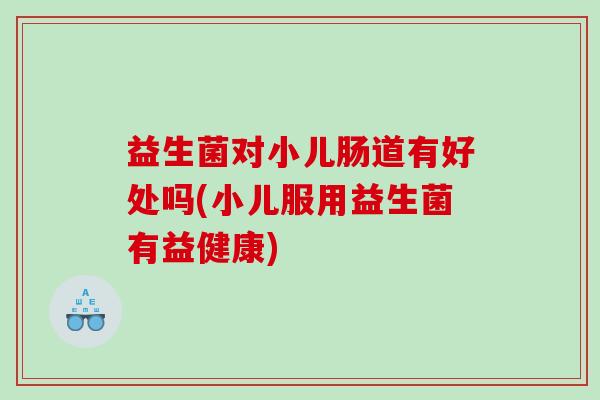 益生菌对小儿肠道有好处吗(小儿服用益生菌有益健康)